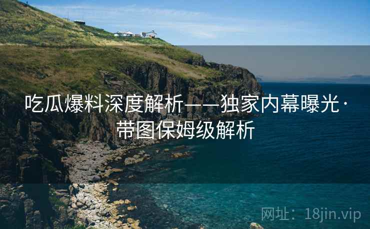 吃瓜爆料深度解析——独家内幕曝光·带图保姆级解析  第1张