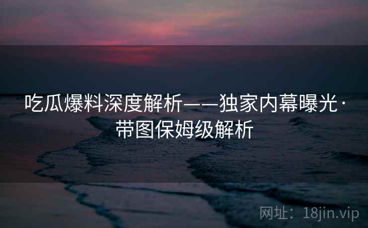 吃瓜爆料深度解析——独家内幕曝光·带图保姆级解析  第2张