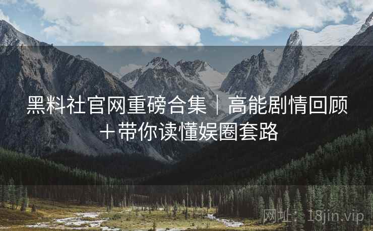 黑料社官网重磅合集｜高能剧情回顾＋带你读懂娱圈套路