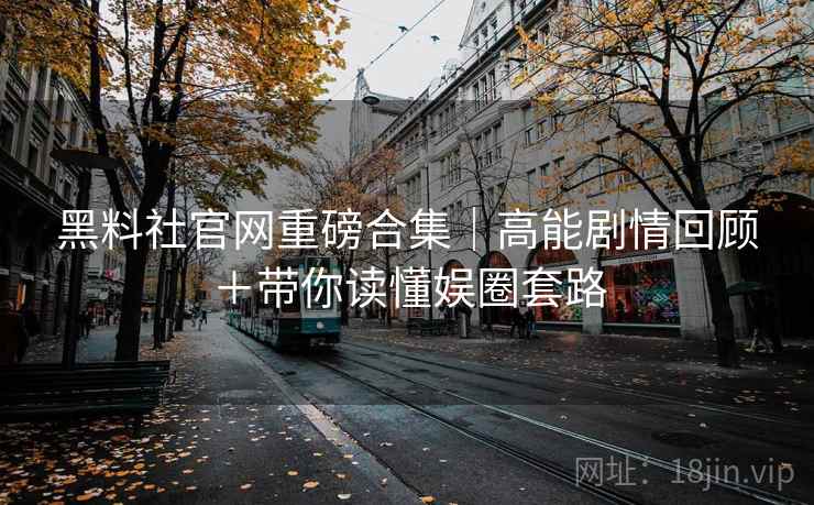 黑料社官网重磅合集｜高能剧情回顾＋带你读懂娱圈套路