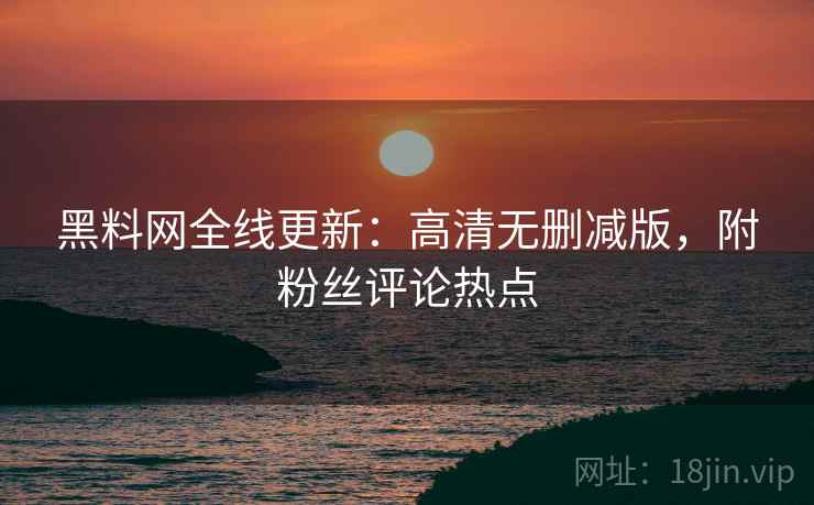 黑料网全线更新：高清无删减版，附粉丝评论热点