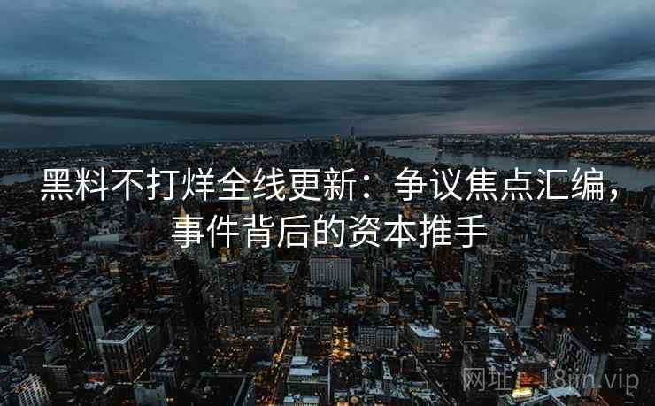 黑料不打烊全线更新：争议焦点汇编，事件背后的资本推手