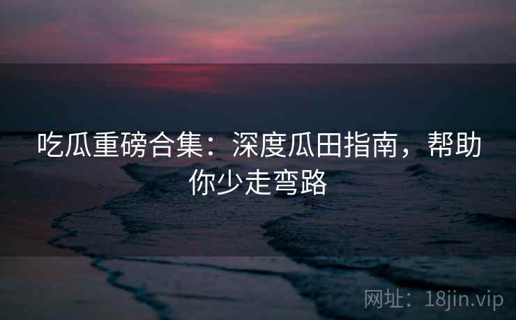 吃瓜重磅合集：深度瓜田指南，帮助你少走弯路