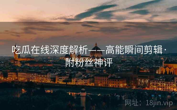 吃瓜在线深度解析——高能瞬间剪辑·附粉丝神评