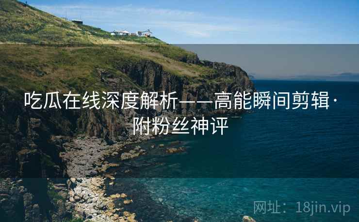 吃瓜在线深度解析——高能瞬间剪辑·附粉丝神评