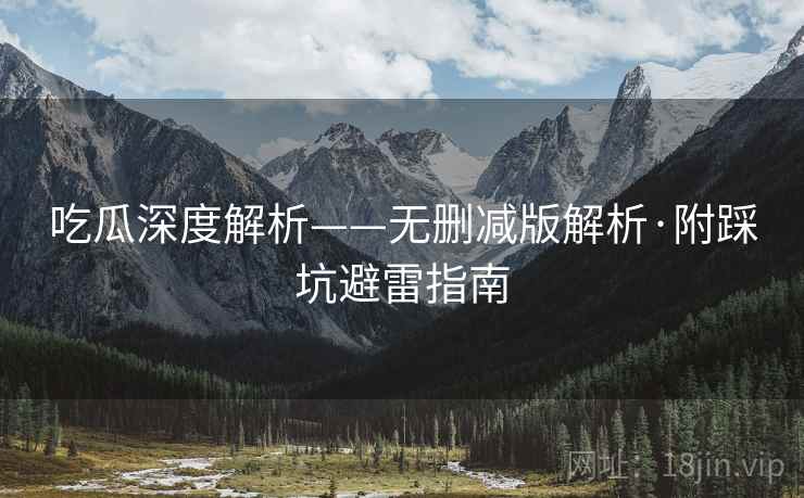吃瓜深度解析——无删减版解析·附踩坑避雷指南