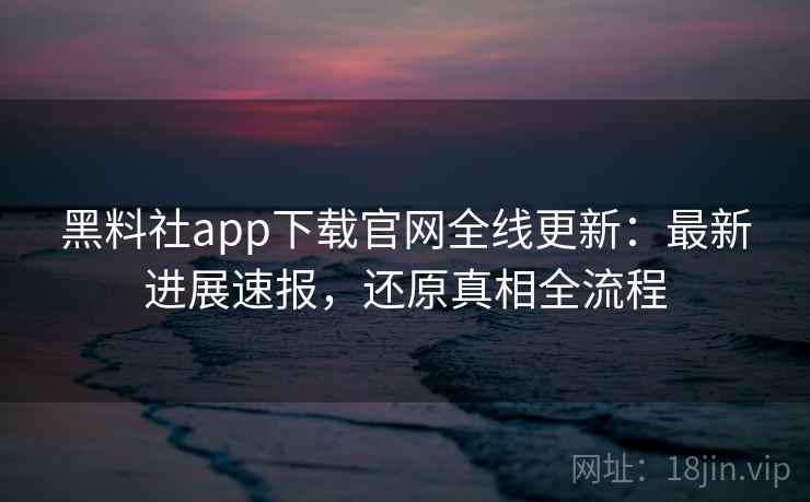 黑料社app下载官网全线更新：最新进展速报，还原真相全流程