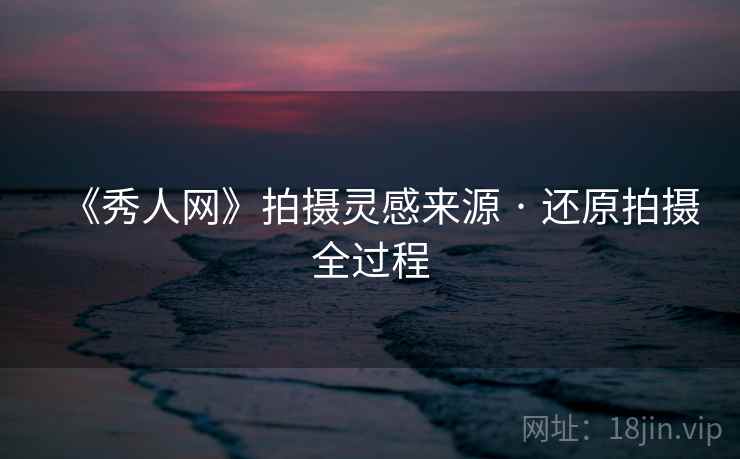 《秀人网》拍摄灵感来源 · 还原拍摄全过程