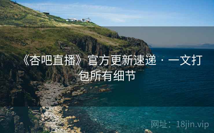 《杏吧直播》官方更新速递 · 一文打包所有细节