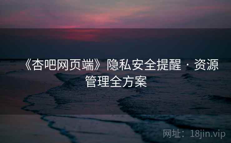 《杏吧网页端》隐私安全提醒 · 资源管理全方案