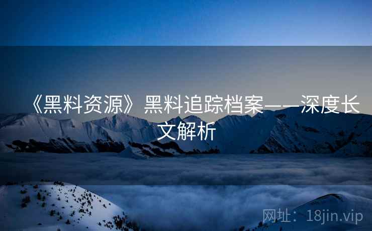 《黑料资源》黑料追踪档案——深度长文解析
