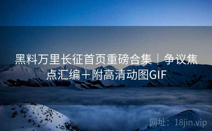 黑料万里长征首页重磅合集｜争议焦点汇编＋附高清动图GIF