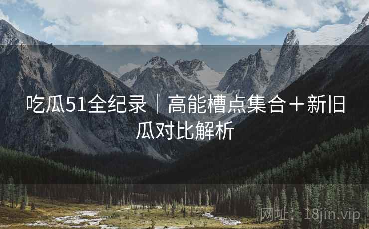 吃瓜51全纪录｜高能槽点集合＋新旧瓜对比解析