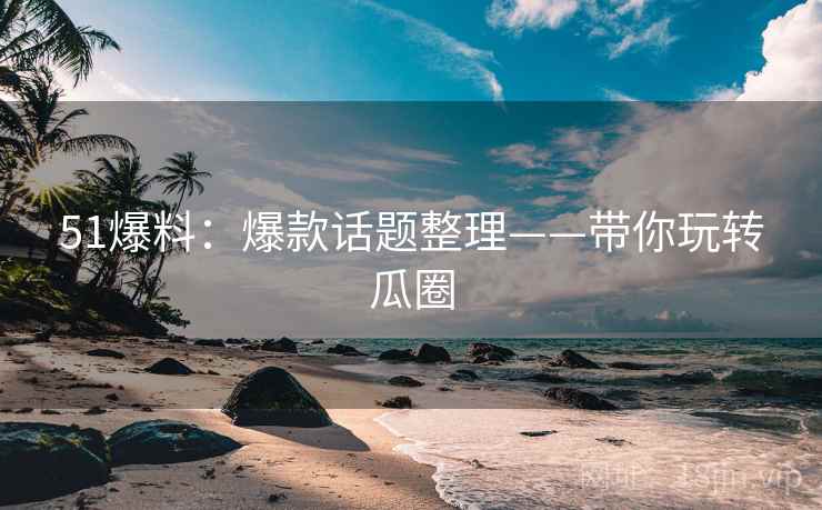 51爆料：爆款话题整理——带你玩转瓜圈