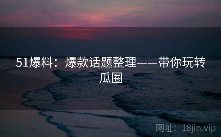 51爆料：爆款话题整理——带你玩转瓜圈