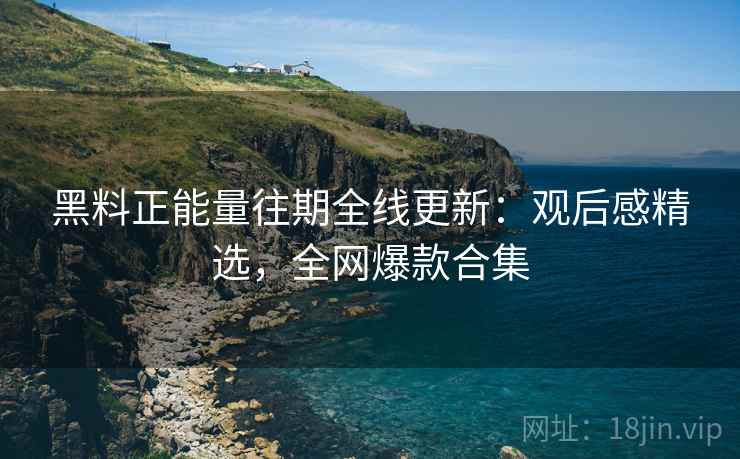 黑料正能量往期全线更新：观后感精选，全网爆款合集