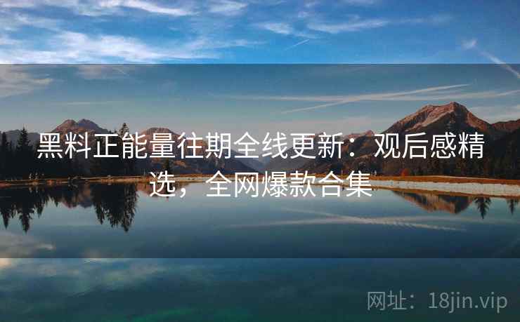 黑料正能量往期全线更新：观后感精选，全网爆款合集