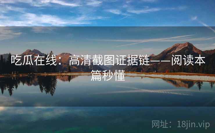 吃瓜在线：高清截图证据链——阅读本篇秒懂