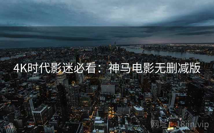 4K时代影迷必看：神马电影无删减版