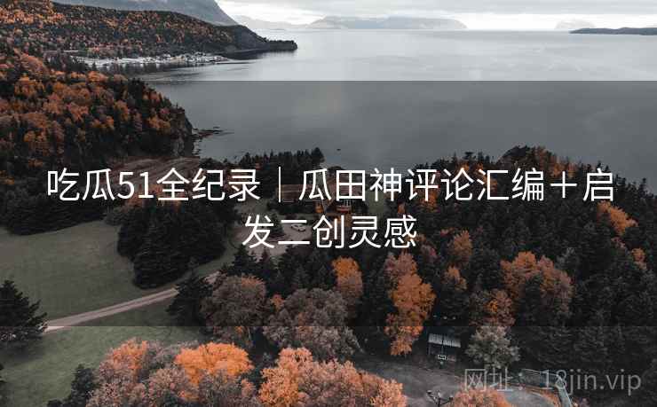 吃瓜51全纪录｜瓜田神评论汇编＋启发二创灵感