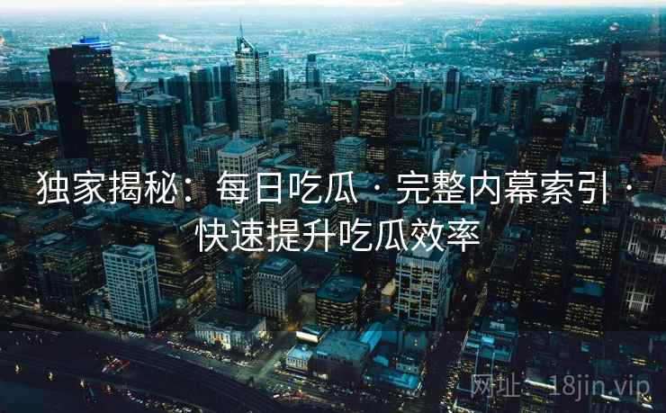 独家揭秘：每日吃瓜 · 完整内幕索引 · 快速提升吃瓜效率