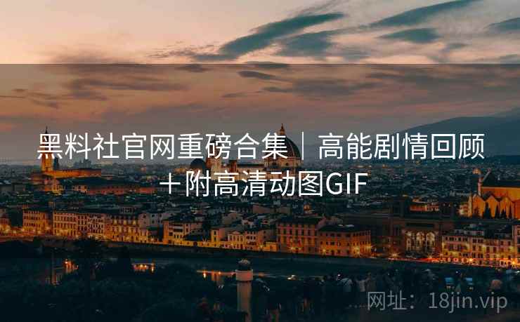 黑料社官网重磅合集｜高能剧情回顾＋附高清动图GIF