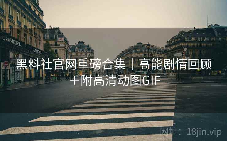 黑料社官网重磅合集｜高能剧情回顾＋附高清动图GIF