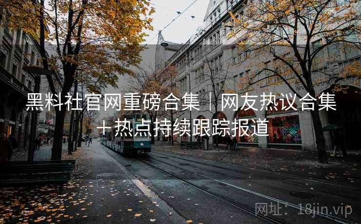 黑料社官网重磅合集｜网友热议合集＋热点持续跟踪报道