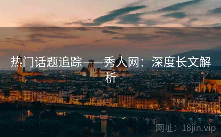 热门话题追踪——秀人网：深度长文解析