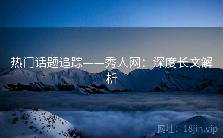 热门话题追踪——秀人网：深度长文解析