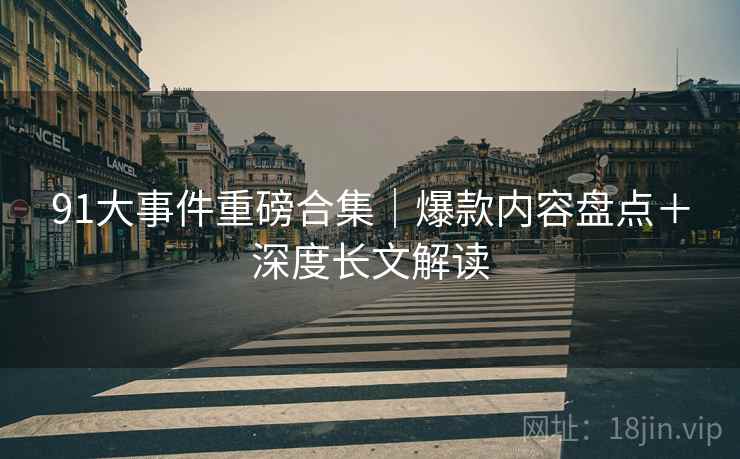 91大事件重磅合集｜爆款内容盘点＋深度长文解读