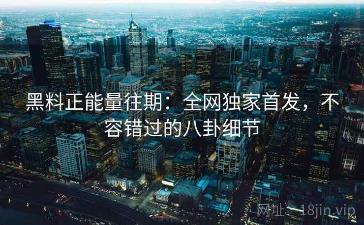 黑料正能量往期：全网独家首发，不容错过的八卦细节  第2张
