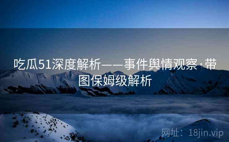 吃瓜51深度解析——事件舆情观察·带图保姆级解析