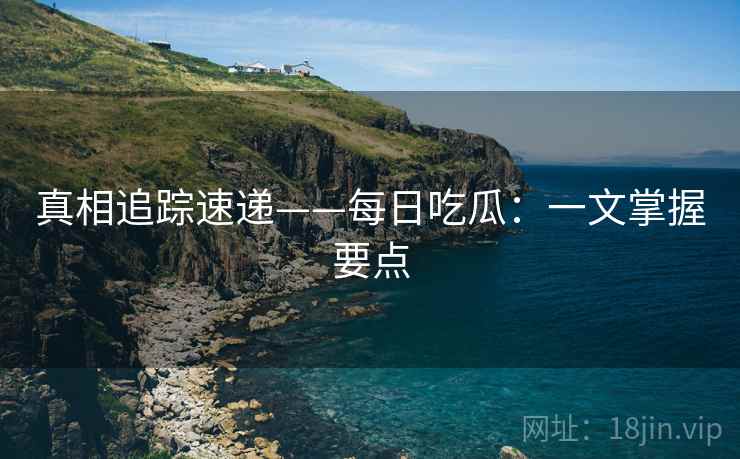 真相追踪速递——每日吃瓜：一文掌握要点