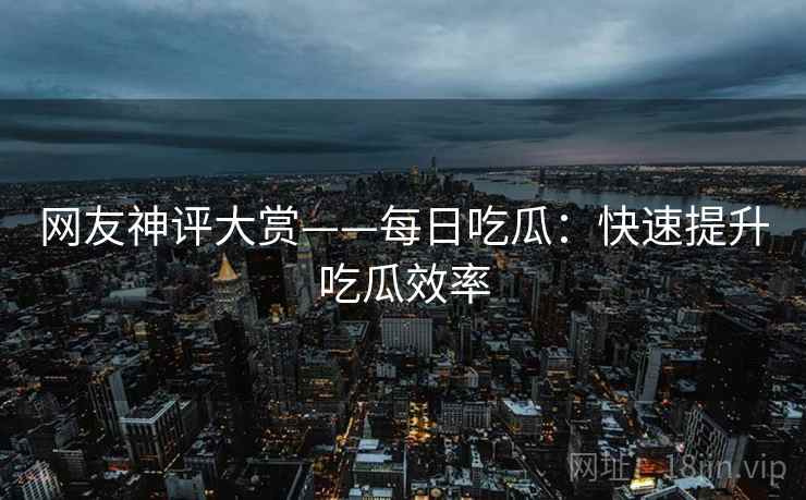 网友神评大赏——每日吃瓜：快速提升吃瓜效率