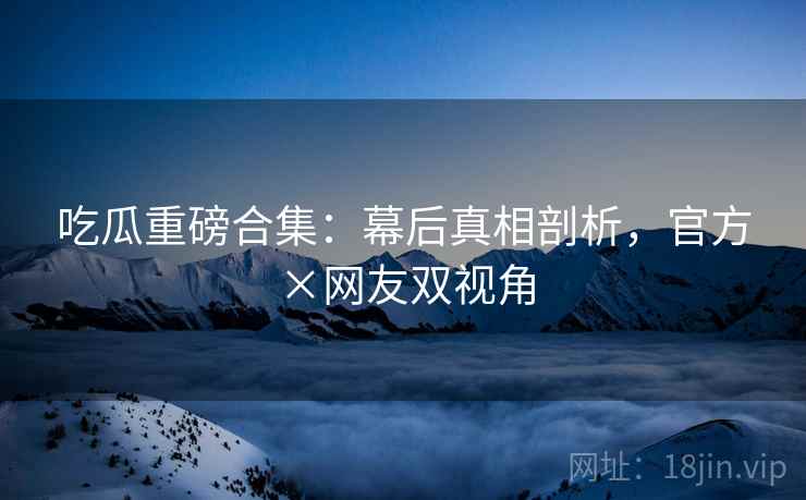 吃瓜重磅合集：幕后真相剖析，官方×网友双视角