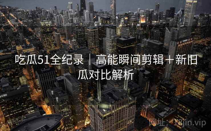 吃瓜51全纪录｜高能瞬间剪辑＋新旧瓜对比解析
