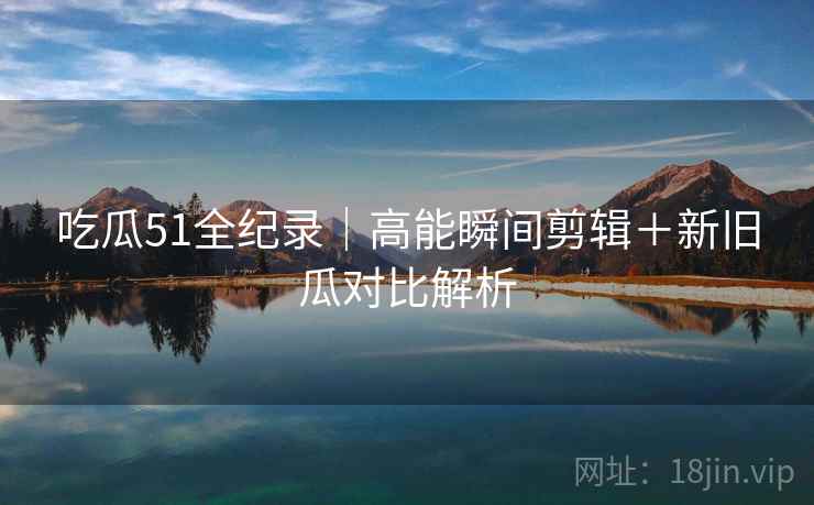 吃瓜51全纪录｜高能瞬间剪辑＋新旧瓜对比解析