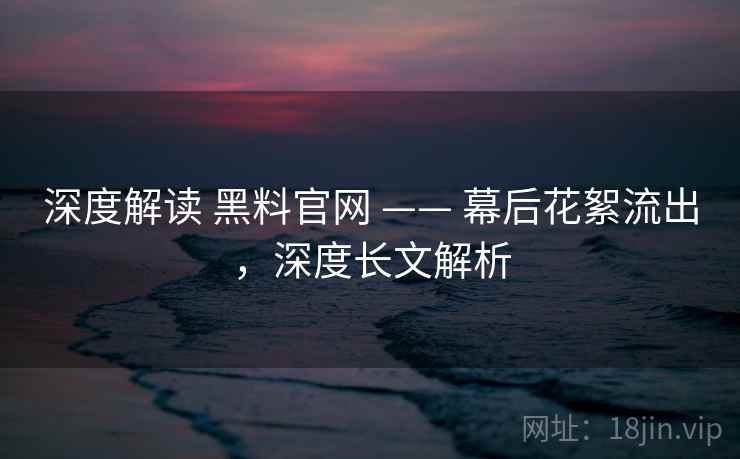 深度解读 黑料官网 —— 幕后花絮流出，深度长文解析