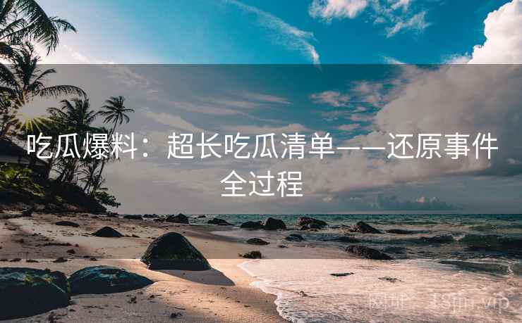 吃瓜爆料：超长吃瓜清单——还原事件全过程