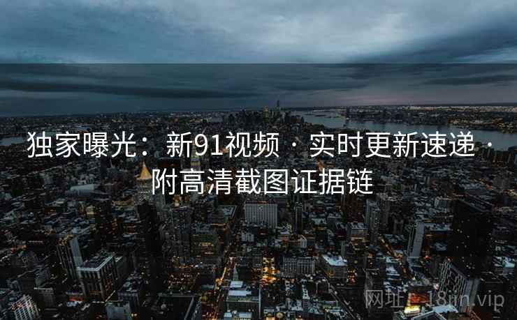 独家曝光：新91视频 · 实时更新速递 · 附高清截图证据链