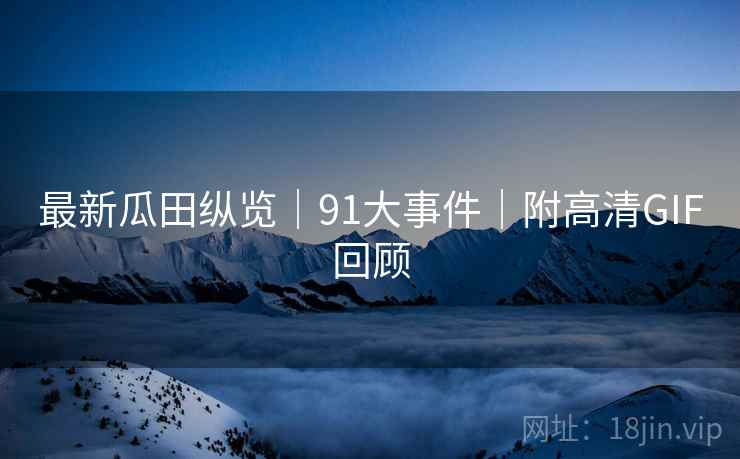 最新瓜田纵览｜91大事件｜附高清GIF回顾