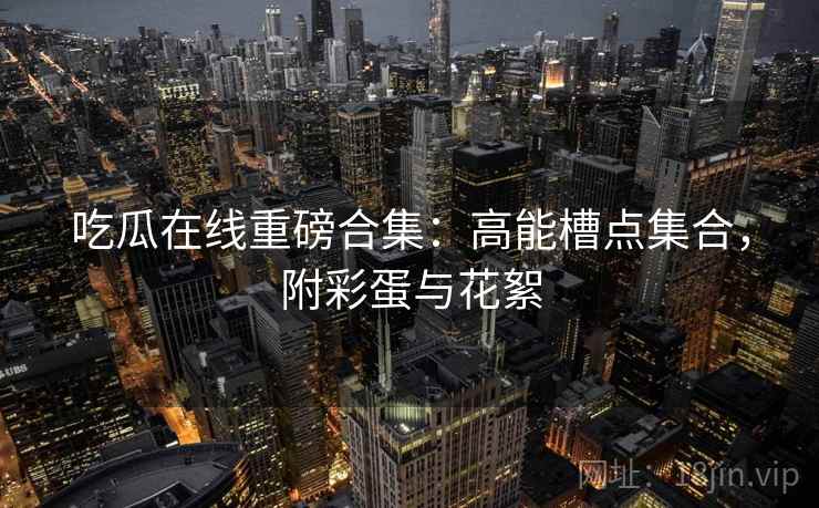 吃瓜在线重磅合集：高能槽点集合，附彩蛋与花絮