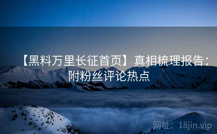 【黑料万里长征首页】真相梳理报告：附粉丝评论热点