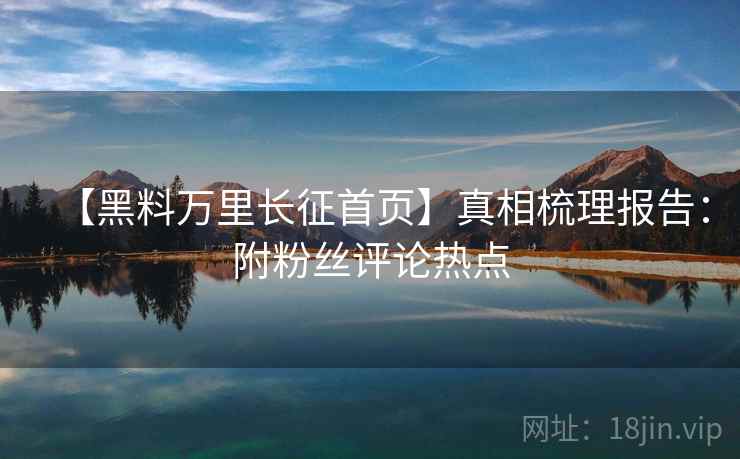 【黑料万里长征首页】真相梳理报告：附粉丝评论热点