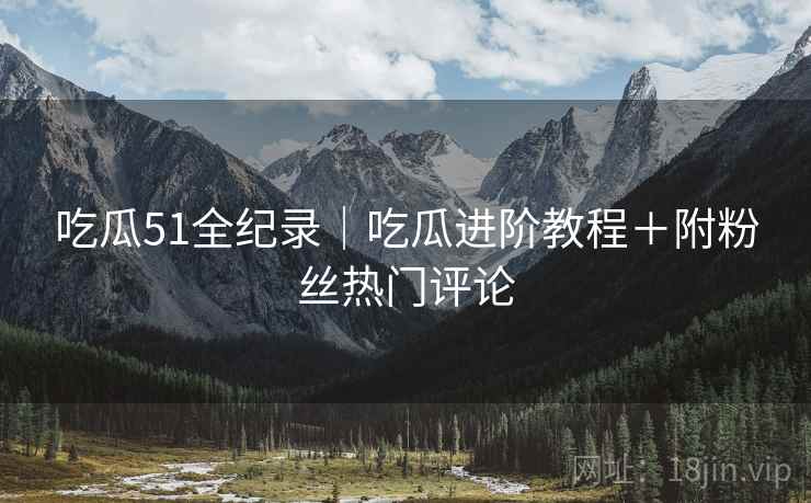 吃瓜51全纪录｜吃瓜进阶教程＋附粉丝热门评论