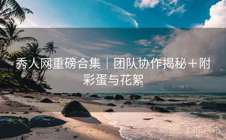 秀人网重磅合集｜团队协作揭秘＋附彩蛋与花絮