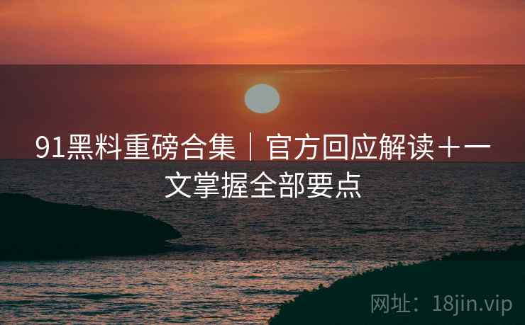 91黑料重磅合集｜官方回应解读＋一文掌握全部要点  第2张