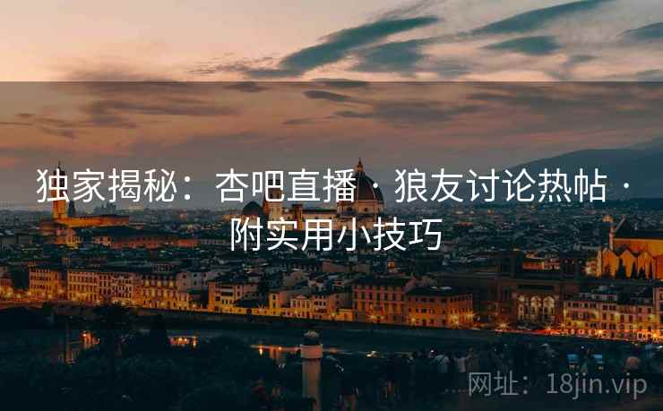 独家揭秘：杏吧直播 · 狼友讨论热帖 · 附实用小技巧
