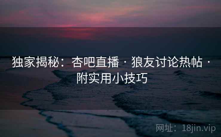 独家揭秘：杏吧直播 · 狼友讨论热帖 · 附实用小技巧